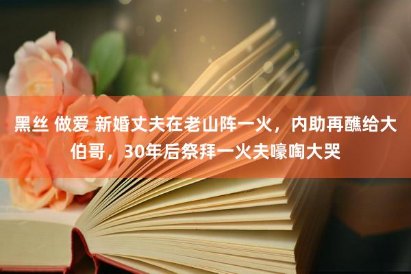 黑丝 做爱 新婚丈夫在老山阵一火，内助再醮给大伯哥，30年后祭拜一火夫嚎啕大哭