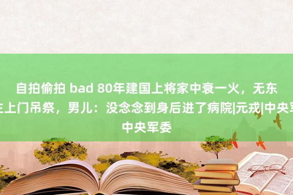 自拍偷拍 bad 80年建国上将家中衰一火，无东谈主上门吊祭，男儿：没念念到身后进了病院|元戎|中央军委