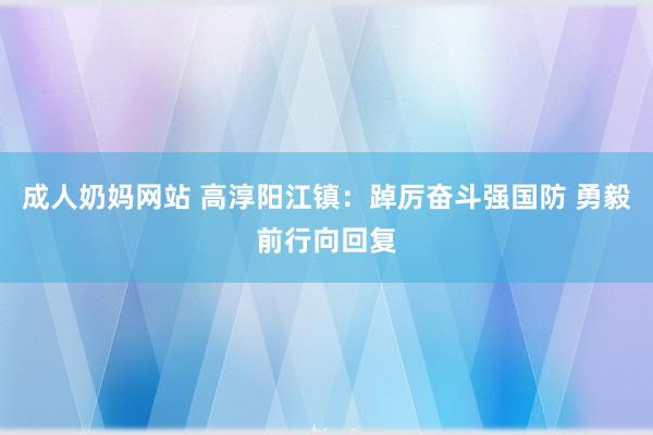 成人奶妈网站 高淳阳江镇：踔厉奋斗强国防 勇毅前行向回复