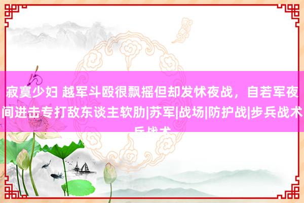 寂寞少妇 越军斗殴很飘摇但却发怵夜战，自若军夜间进击专打敌东谈主软肋|苏军|战场|防护战|步兵战术