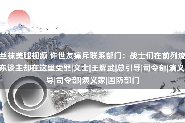 丝袜美腿视频 许世友痛斥联系部门：战士们在前列流血捐躯，亲东谈主却在这里受罪|义士|王耀武|总引导|司令部|演义家|国防部门