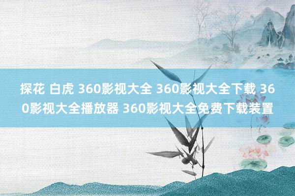 探花 白虎 360影视大全 360影视大全下载 360影视大全播放器 360影视大全免费下载装置