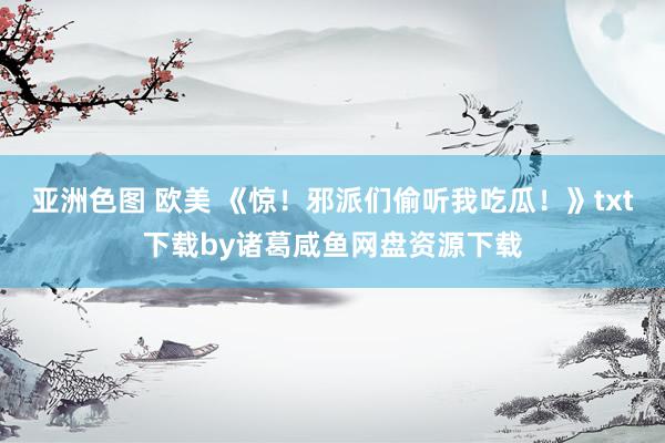 亚洲色图 欧美 《惊！邪派们偷听我吃瓜！》txt下载by诸葛咸鱼网盘资源下载