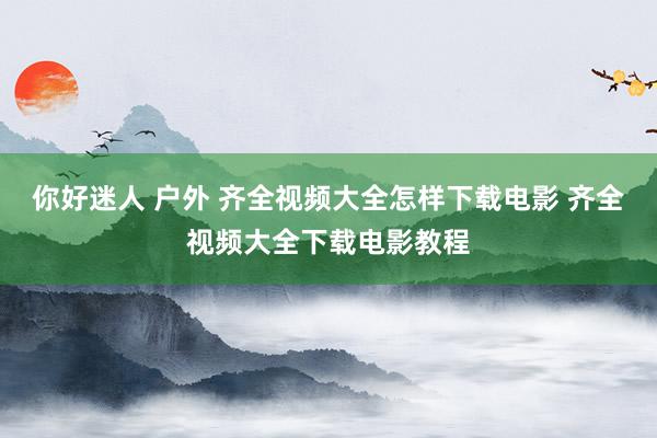 你好迷人 户外 齐全视频大全怎样下载电影 齐全视频大全下载电影教程