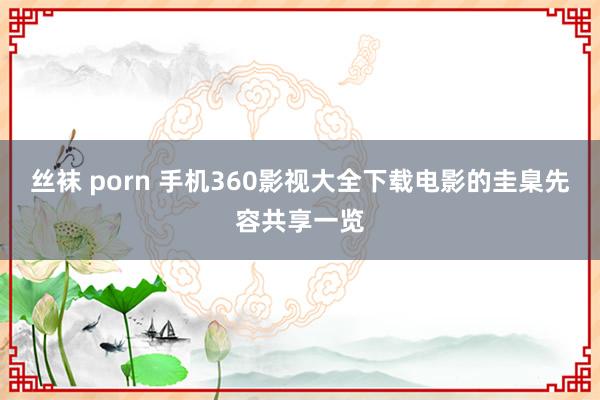 丝袜 porn 手机360影视大全下载电影的圭臬先容共享一览