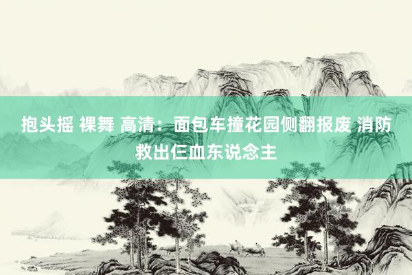 抱头摇 裸舞 高清：面包车撞花园侧翻报废 消防救出仨血东说念主