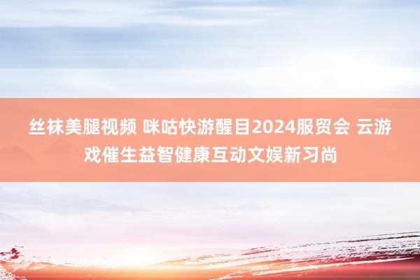 丝袜美腿视频 咪咕快游醒目2024服贸会 云游戏催生益智健康互动文娱新习尚