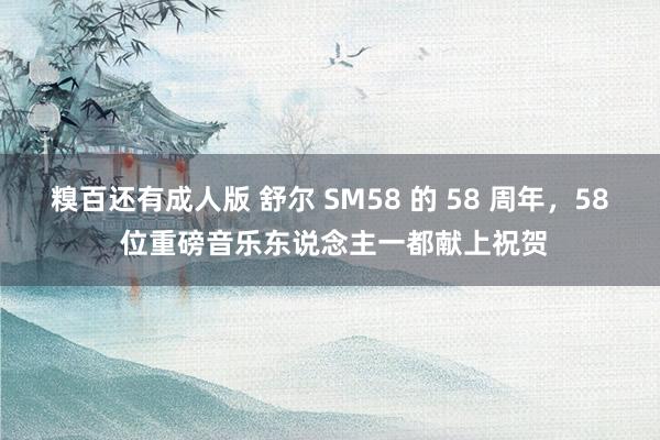 糗百还有成人版 舒尔 SM58 的 58 周年，58 位重磅音乐东说念主一都献上祝贺