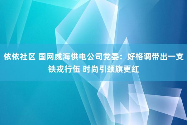 依依社区 国网威海供电公司党委：好格调带出一支铁戎行伍 时尚引颈旗更红