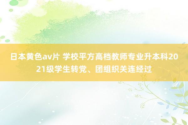 日本黄色av片 学校平方高档教师专业升本科2021级学生转党、团组织关连经过