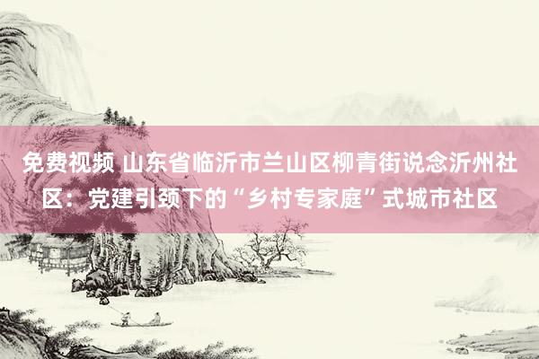 免费视频 山东省临沂市兰山区柳青街说念沂州社区：党建引颈下的“乡村专家庭”式城市社区