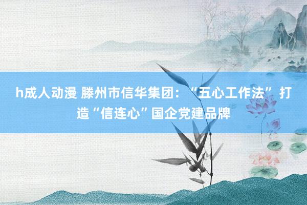 h成人动漫 滕州市信华集团：“五心工作法” 打造“信连心”国企党建品牌