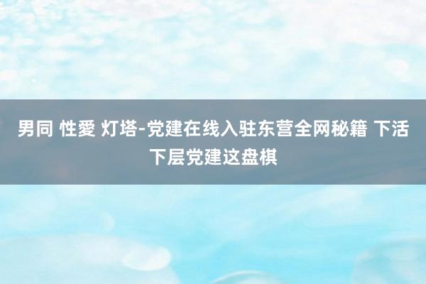 男同 性愛 灯塔-党建在线入驻东营全网秘籍 下活下层党建这盘棋