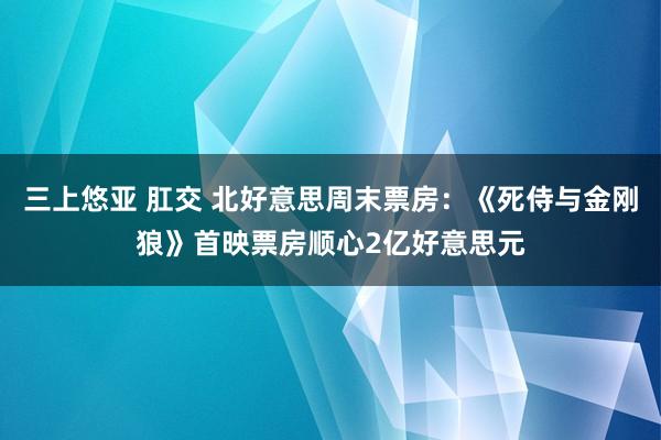 三上悠亚 肛交 北好意思周末票房：《死侍与金刚狼》首映票房顺心2亿好意思元